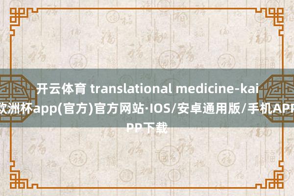 开云体育 translational medicine-kaiyun欧洲杯app(官方)官方网站·IOS/安卓通用版/手机APP下载