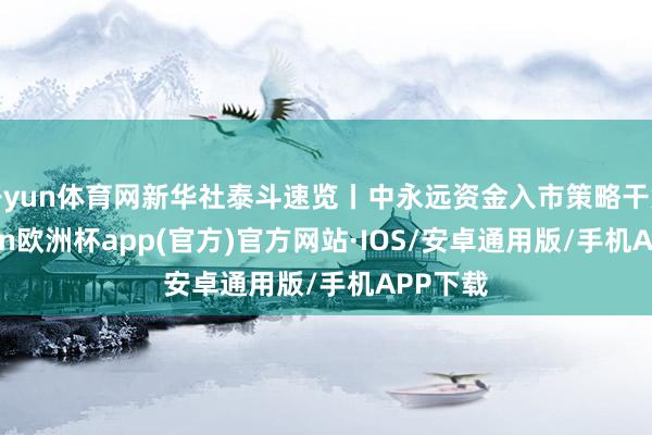 开yun体育网新华社泰斗速览丨中永远资金入市策略干货-kaiyun欧洲杯app(官方)官方网站·IOS/安卓通用版/手机APP下载