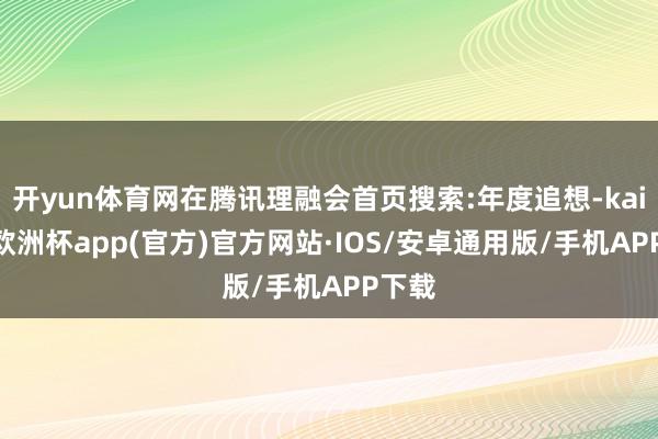 开yun体育网在腾讯理融会首页搜索:年度追想-kaiyun欧洲杯app(官方)官方网站·IOS/安卓通用版/手机APP下载