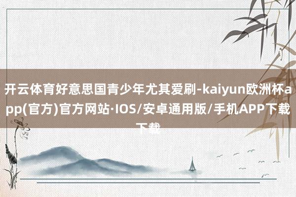 开云体育好意思国青少年尤其爱刷-kaiyun欧洲杯app(官方)官方网站·IOS/安卓通用版/手机APP下载