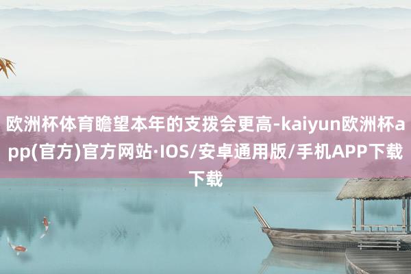 欧洲杯体育瞻望本年的支拨会更高-kaiyun欧洲杯app(官方)官方网站·IOS/安卓通用版/手机APP下载