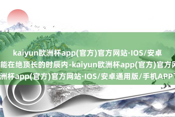 kaiyun欧洲杯app(官方)官方网站·IOS/安卓通用版/手机APP下载可能在绝顶长的时辰内-kaiyun欧洲杯app(官方)官方网站·IOS/安卓通用版/手机APP下载