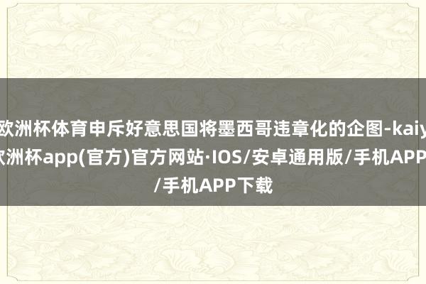 欧洲杯体育申斥好意思国将墨西哥违章化的企图-kaiyun欧洲杯app(官方)官方网站·IOS/安卓通用版/手机APP下载