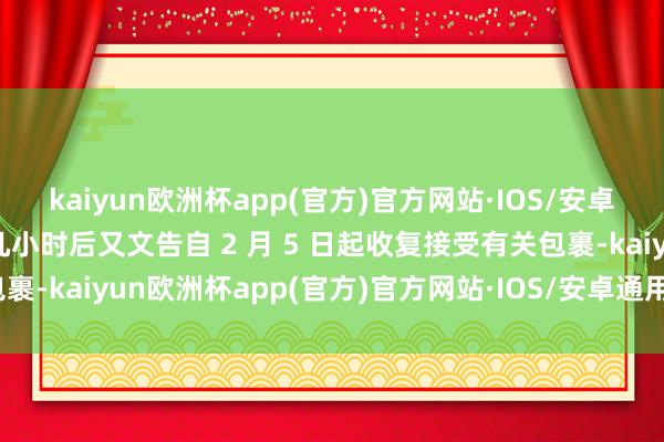 kaiyun欧洲杯app(官方)官方网站·IOS/安卓通用版/手机APP下载几小时后又文告自 2 月 5 日起收复接受有关包裹-kaiyun欧洲杯app(官方)官方网站·IOS/安卓通用版/手机APP下载