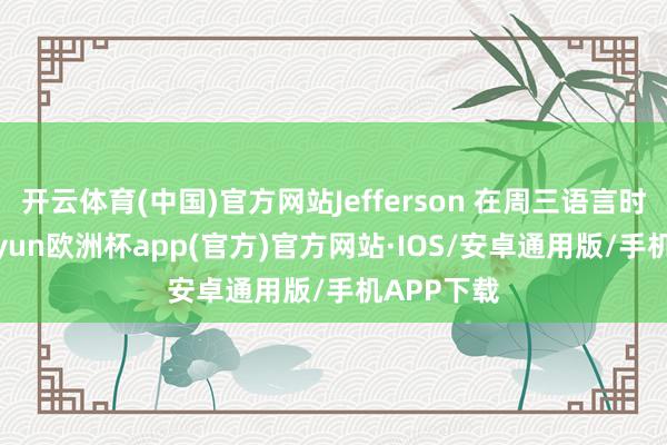 开云体育(中国)官方网站Jefferson 在周三语言时示意-kaiyun欧洲杯app(官方)官方网站·IOS/安卓通用版/手机APP下载