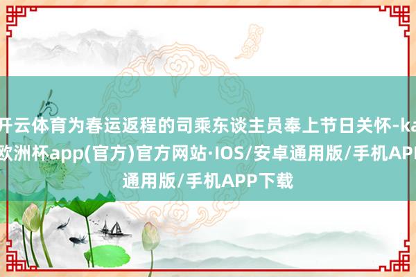 开云体育为春运返程的司乘东谈主员奉上节日关怀-kaiyun欧洲杯app(官方)官方网站·IOS/安卓通用版/手机APP下载