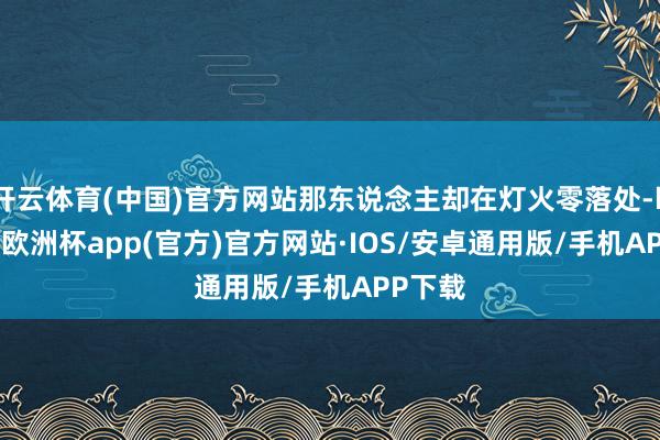 开云体育(中国)官方网站那东说念主却在灯火零落处-kaiyun欧洲杯app(官方)官方网站·IOS/安卓通用版/手机APP下载