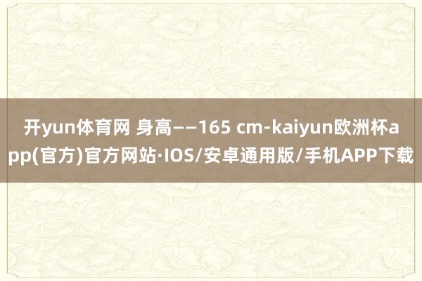 开yun体育网 身高——165 cm-kaiyun欧洲杯app(官方)官方网站·IOS/安卓通用版/手机APP下载