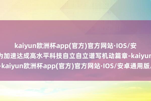 kaiyun欧洲杯app(官方)官方网站·IOS/安卓通用版/手机APP下载为加速达成高水平科技自立自立谱写机动篇章-kaiyun欧洲杯app(官方)官方网站·IOS/安卓通用版/手机APP下载