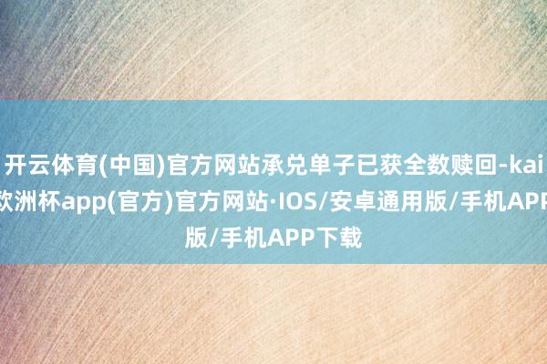 开云体育(中国)官方网站承兑单子已获全数赎回-kaiyun欧洲杯app(官方)官方网站·IOS/安卓通用版/手机APP下载