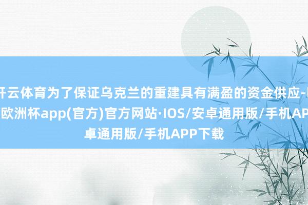 开云体育为了保证乌克兰的重建具有满盈的资金供应-kaiyun欧洲杯app(官方)官方网站·IOS/安卓通用版/手机APP下载