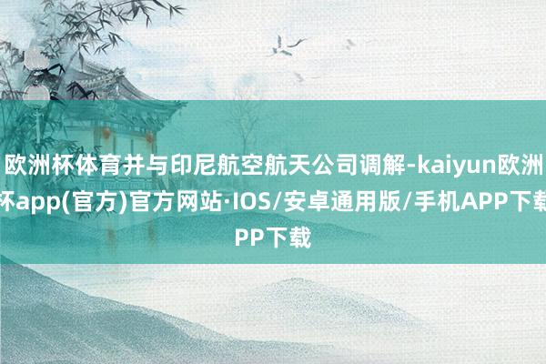 欧洲杯体育并与印尼航空航天公司调解-kaiyun欧洲杯app(官方)官方网站·IOS/安卓通用版/手机APP下载