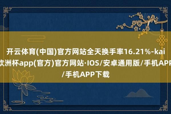 开云体育(中国)官方网站全天换手率16.21%-kaiyun欧洲杯app(官方)官方网站·IOS/安卓通用版/手机APP下载